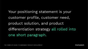 Your positioning statement is your customer profile, customer need, product solution, and product differentiation strategy all rolled into one short paragraph.